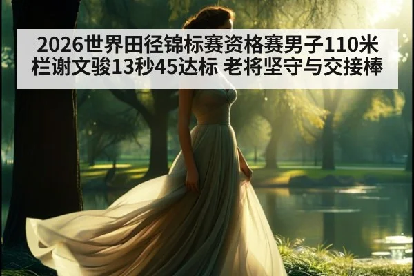 2026世界田径锦标赛资格赛男子110米栏谢文骏13秒45达标 老将坚守与交接棒
